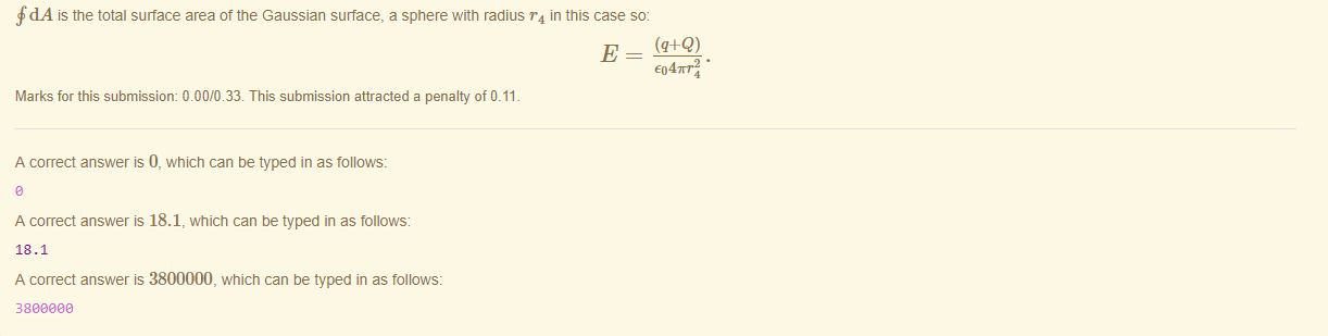 Machine generated alternative text:
fdA is the total surface area ot the Gaussian surface, a sphere with radius r 4 in this case so: 
E04m•24 • 
Marks for this submissiom 0.00/0.33. This submission attracted a penalty of 0.11 
A correct answer is 0, which can be typed in as follows: 
A correct answer is 18.1, which can be typed in as follows: 
18.1 
A correct answer is 3800000, which can be typed in as follows: 
380eaae 